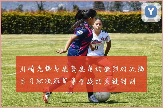 川崎先锋与鹿岛鹿角的激烈对决揭示日职联冠军争夺战的关键时刻