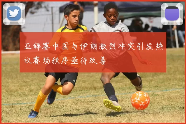 亚锦赛中国与伊朗激烈冲突引发热议赛场秩序亟待改善