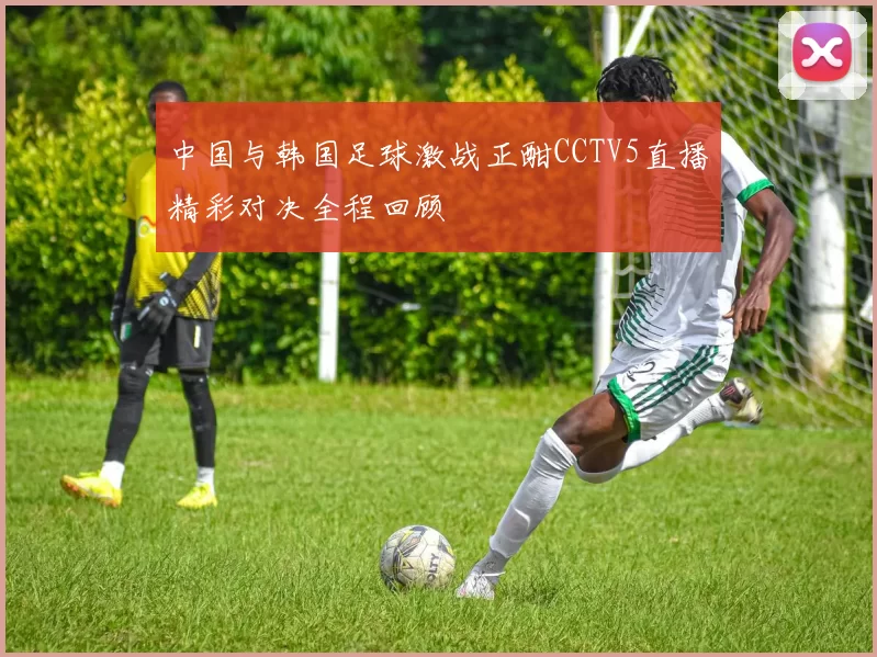 中国与韩国足球激战正酣CCTV5直播精彩对决全程回顾