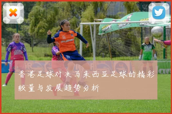 香港足球对决马来西亚足球的精彩较量与发展趋势分析