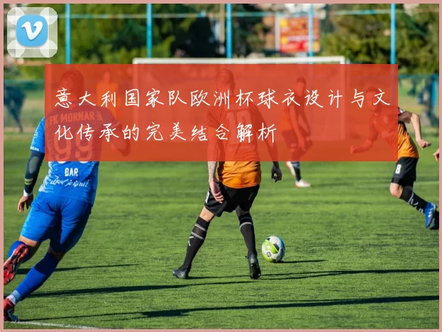 意大利国家队欧洲杯球衣设计与文化传承的完美结合解析