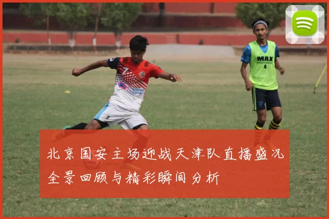 北京国安主场迎战天津队直播盛况全景回顾与精彩瞬间分析