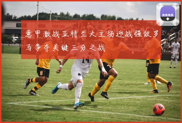 意甲激战亚特兰大主场迎战强敌罗马争夺关键三分之战