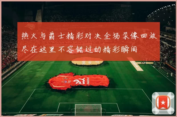 热火与爵士精彩对决全场录像回放尽在这里不容错过的精彩瞬间