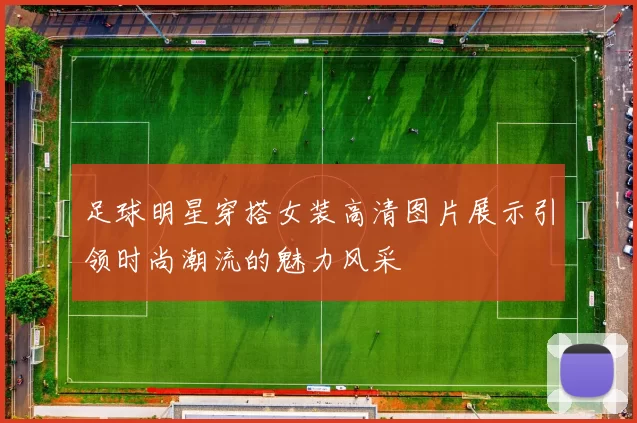 足球明星穿搭女装高清图片展示引领时尚潮流的魅力风采