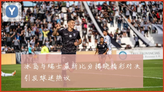 冰岛与瑞士最新比分揭晓精彩对决引发球迷热议